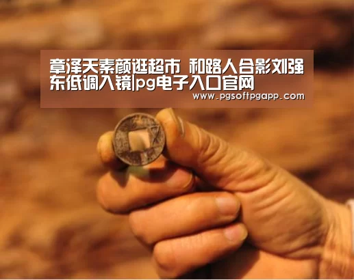 章泽天素颜逛超市 和路人合影刘强东低调入镜|pg电子入口官网