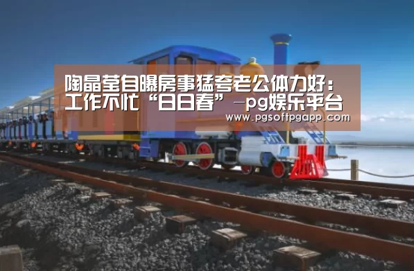 陶晶莹自曝房事猛夸老公体力好:工作不忙“日日春”-pg娱乐平台(图2) pg电子入口官网